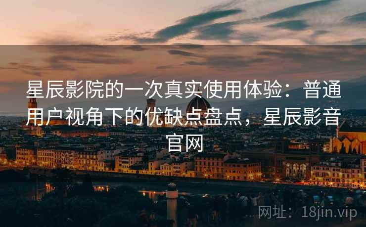 星辰影院的一次真实使用体验：普通用户视角下的优缺点盘点，星辰影音官网