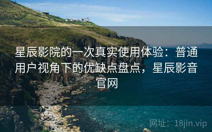 星辰影院的一次真实使用体验：普通用户视角下的优缺点盘点，星辰影音官网