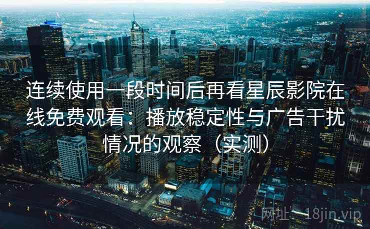 连续使用一段时间后再看星辰影院在线免费观看：播放稳定性与广告干扰情况的观察（实测）