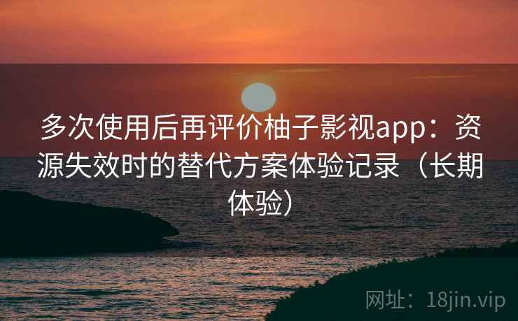 多次使用后再评价柚子影视app：资源失效时的替代方案体验记录（长期体验）