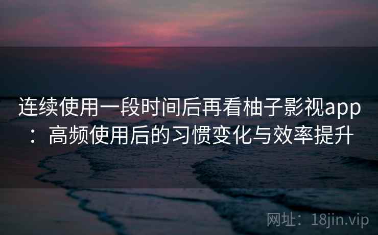 连续使用一段时间后再看柚子影视app：高频使用后的习惯变化与效率提升