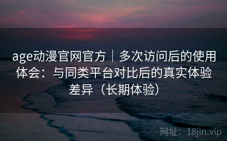 age动漫官网官方｜多次访问后的使用体会：与同类平台对比后的真实体验差异（长期体验）