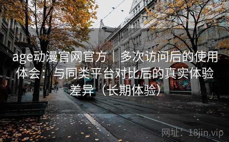 age动漫官网官方｜多次访问后的使用体会：与同类平台对比后的真实体验差异（长期体验）