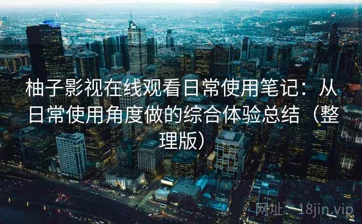 柚子影视在线观看日常使用笔记：从日常使用角度做的综合体验总结（整理版）