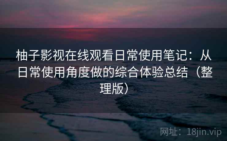 柚子影视在线观看日常使用笔记：从日常使用角度做的综合体验总结（整理版）