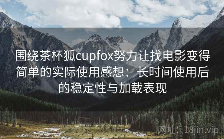 围绕茶杯狐cupfox努力让找电影变得简单的实际使用感想：长时间使用后的稳定性与加载表现