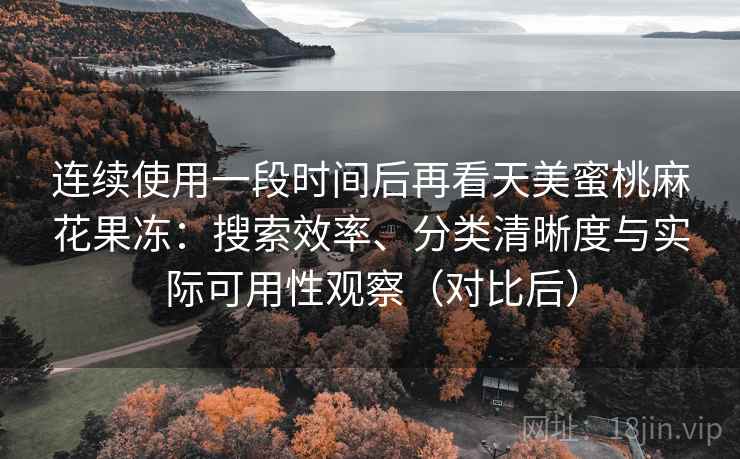 连续使用一段时间后再看天美蜜桃麻花果冻：搜索效率、分类清晰度与实际可用性观察（对比后）