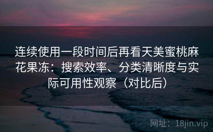 连续使用一段时间后再看天美蜜桃麻花果冻：搜索效率、分类清晰度与实际可用性观察（对比后）