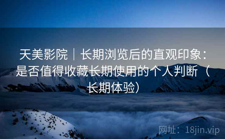 天美影院｜长期浏览后的直观印象：是否值得收藏长期使用的个人判断（长期体验）