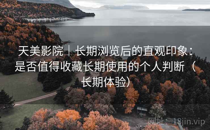 天美影院｜长期浏览后的直观印象：是否值得收藏长期使用的个人判断（长期体验）