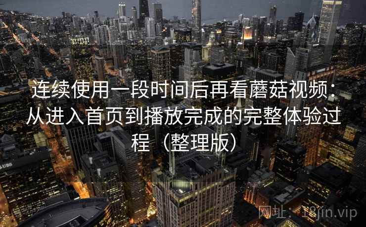 连续使用一段时间后再看蘑菇视频：从进入首页到播放完成的完整体验过程（整理版）