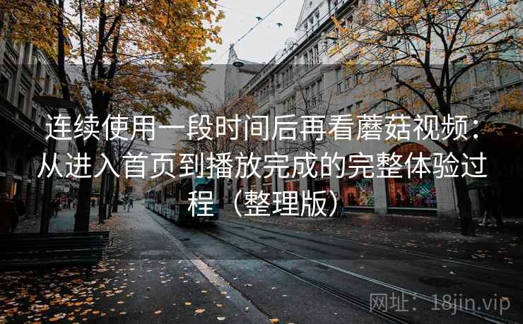 连续使用一段时间后再看蘑菇视频：从进入首页到播放完成的完整体验过程（整理版）