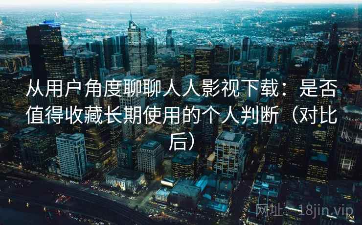 从用户角度聊聊人人影视下载：是否值得收藏长期使用的个人判断（对比后）