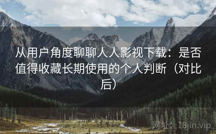 从用户角度聊聊人人影视下载：是否值得收藏长期使用的个人判断（对比后）