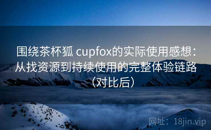围绕茶杯狐 cupfox的实际使用感想：从找资源到持续使用的完整体验链路（对比后）