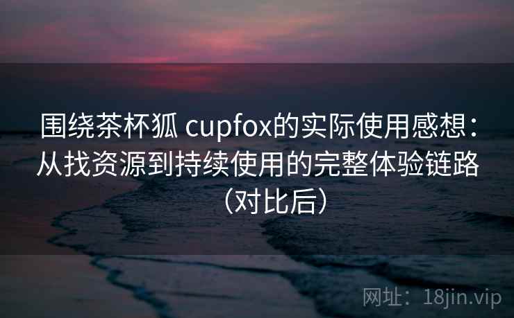 围绕茶杯狐 cupfox的实际使用感想：从找资源到持续使用的完整体验链路（对比后）