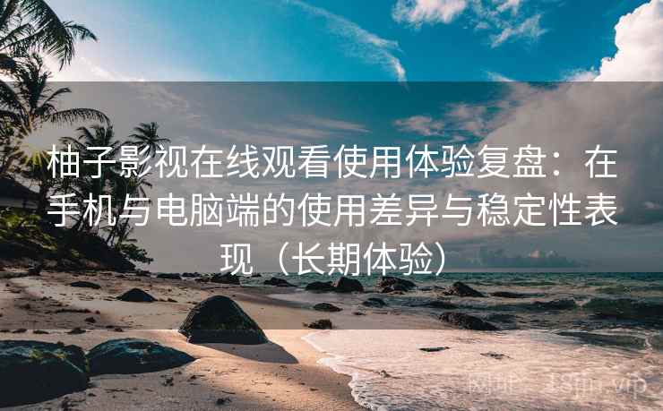 柚子影视在线观看使用体验复盘：在手机与电脑端的使用差异与稳定性表现（长期体验）