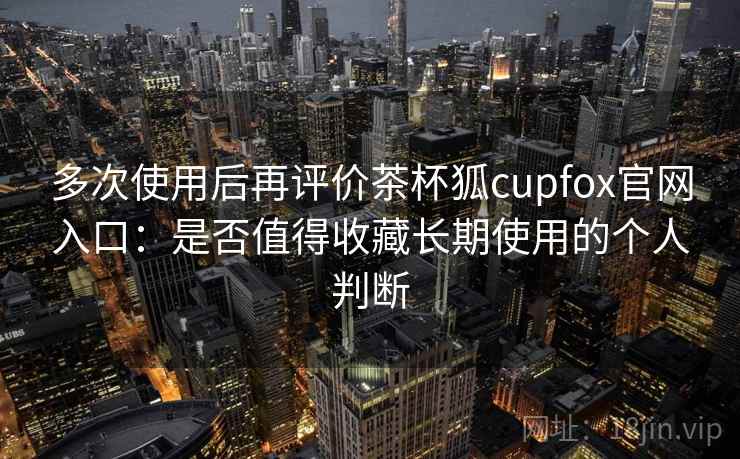 多次使用后再评价茶杯狐cupfox官网入口：是否值得收藏长期使用的个人判断