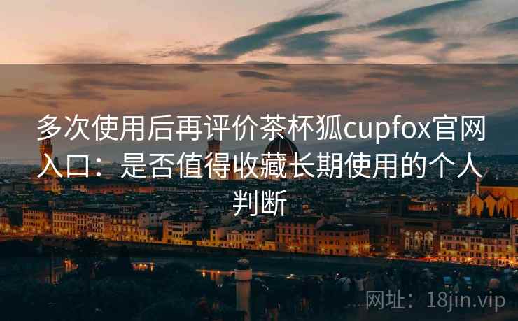 多次使用后再评价茶杯狐cupfox官网入口：是否值得收藏长期使用的个人判断