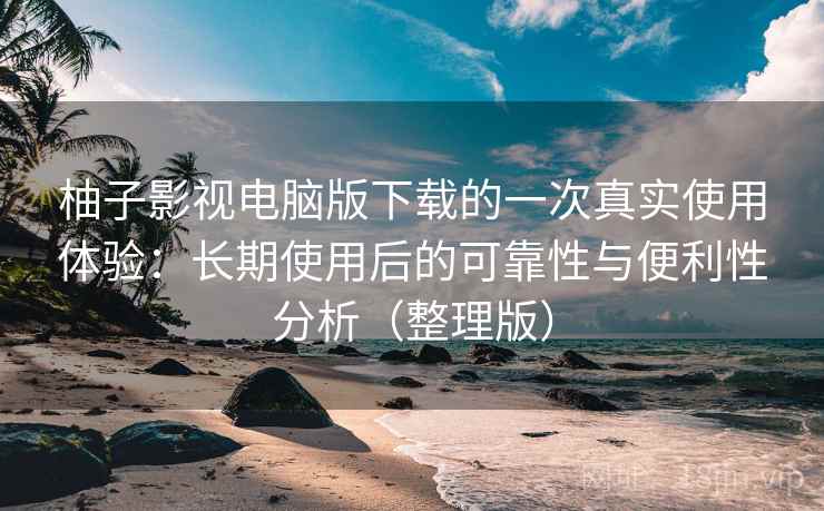 柚子影视电脑版下载的一次真实使用体验：长期使用后的可靠性与便利性分析（整理版）