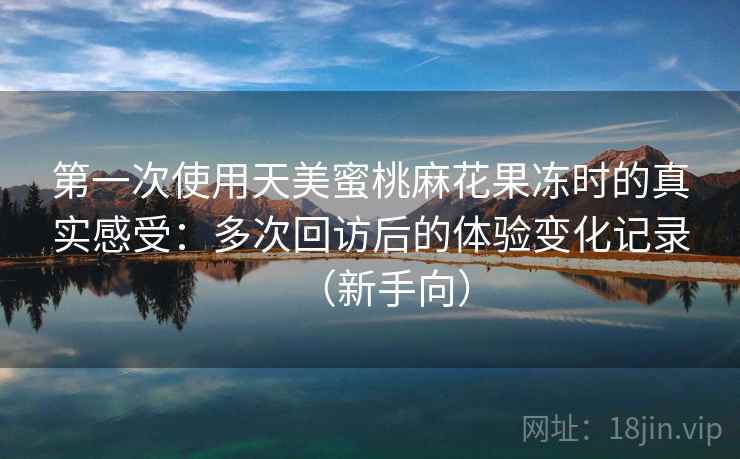 第一次使用天美蜜桃麻花果冻时的真实感受：多次回访后的体验变化记录（新手向）