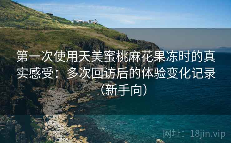 第一次使用天美蜜桃麻花果冻时的真实感受：多次回访后的体验变化记录（新手向）