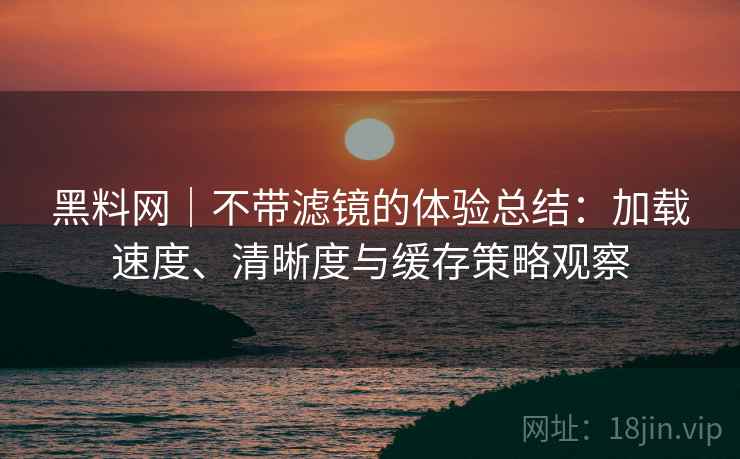 黑料网｜不带滤镜的体验总结：加载速度、清晰度与缓存策略观察