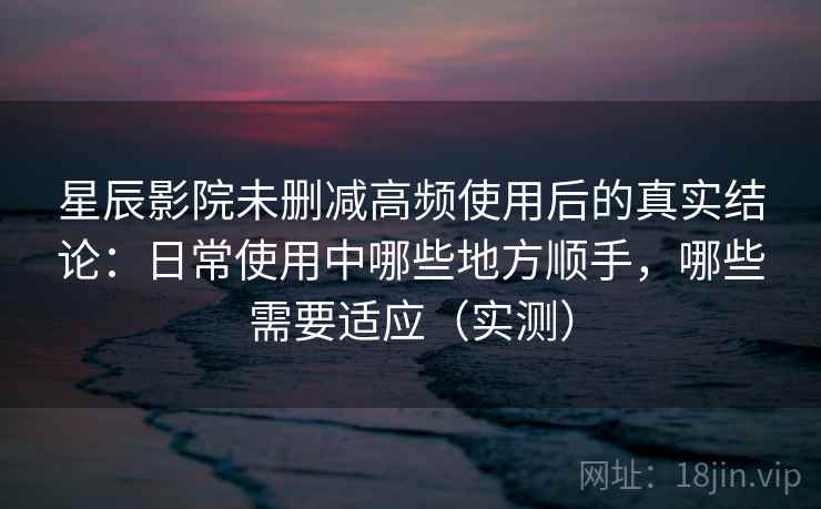 星辰影院未删减高频使用后的真实结论：日常使用中哪些地方顺手，哪些需要适应（实测）