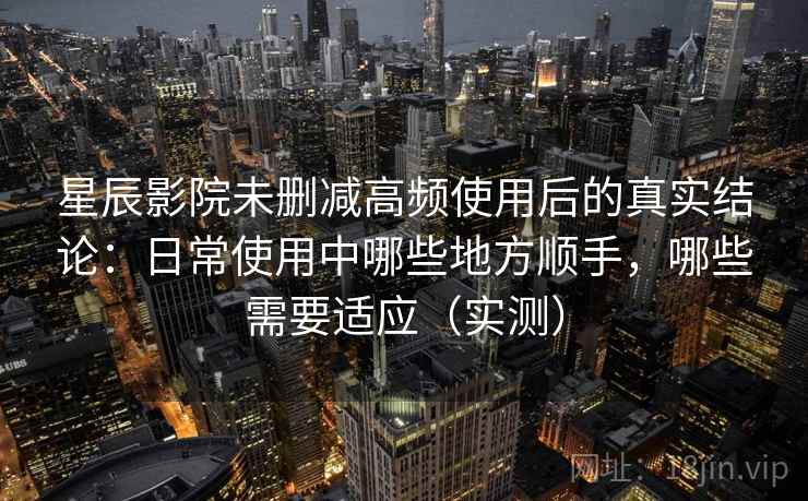 星辰影院未删减高频使用后的真实结论：日常使用中哪些地方顺手，哪些需要适应（实测）