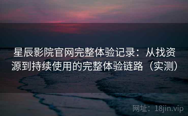 星辰影院官网完整体验记录：从找资源到持续使用的完整体验链路（实测）