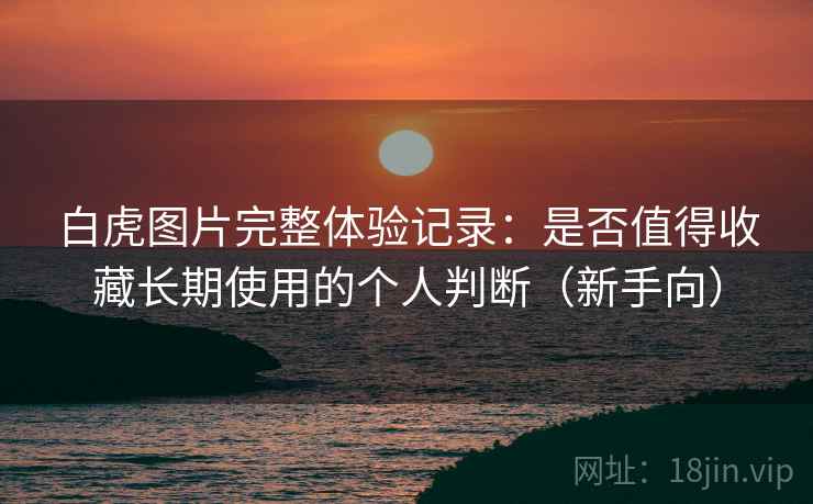 白虎图片完整体验记录：是否值得收藏长期使用的个人判断（新手向）