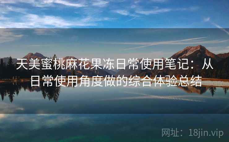 天美蜜桃麻花果冻日常使用笔记：从日常使用角度做的综合体验总结