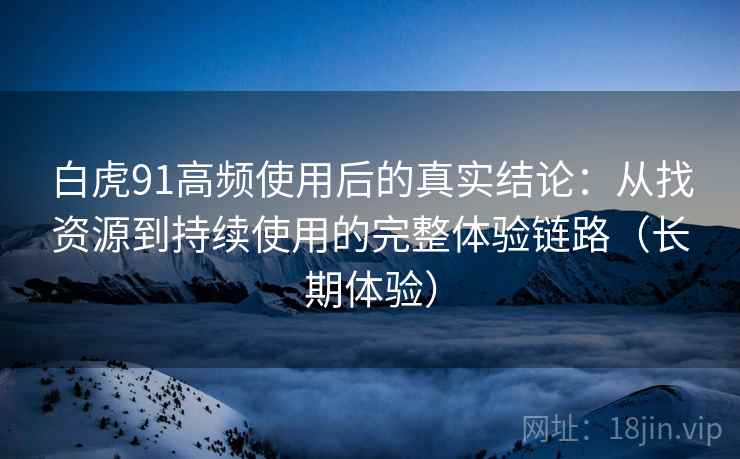 白虎91高频使用后的真实结论：从找资源到持续使用的完整体验链路（长期体验）