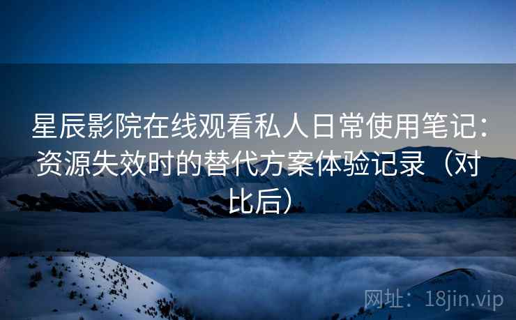 星辰影院在线观看私人日常使用笔记：资源失效时的替代方案体验记录（对比后）