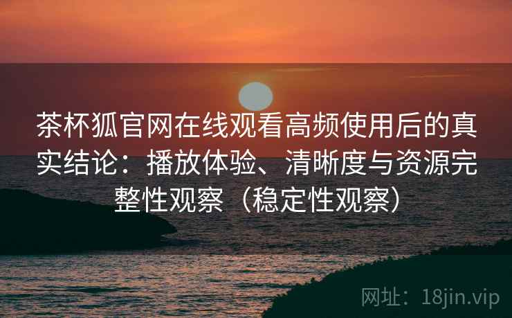 茶杯狐官网在线观看高频使用后的真实结论：播放体验、清晰度与资源完整性观察（稳定性观察）