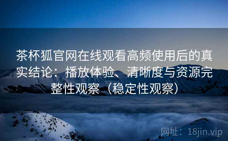 茶杯狐官网在线观看高频使用后的真实结论：播放体验、清晰度与资源完整性观察（稳定性观察）