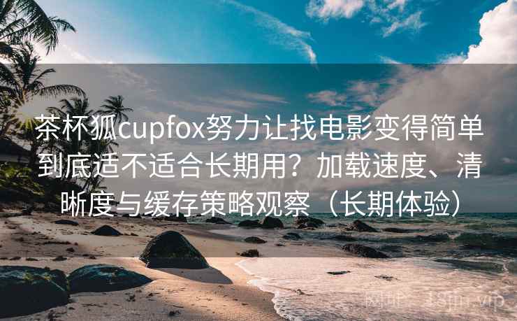 茶杯狐cupfox努力让找电影变得简单到底适不适合长期用？加载速度、清晰度与缓存策略观察（长期体验）