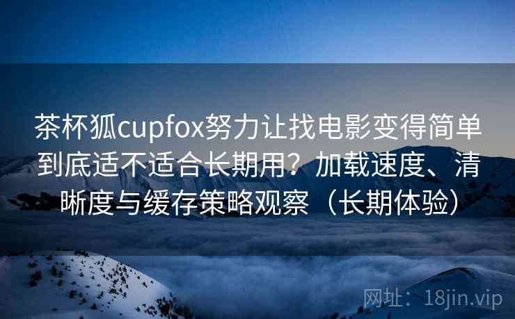 茶杯狐cupfox努力让找电影变得简单到底适不适合长期用？加载速度、清晰度与缓存策略观察（长期体验）