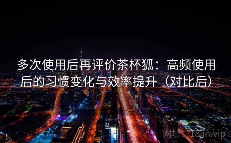 多次使用后再评价茶杯狐：高频使用后的习惯变化与效率提升（对比后）