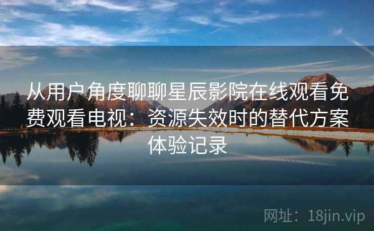 从用户角度聊聊星辰影院在线观看免费观看电视：资源失效时的替代方案体验记录