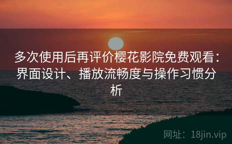 多次使用后再评价樱花影院免费观看：界面设计、播放流畅度与操作习惯分析