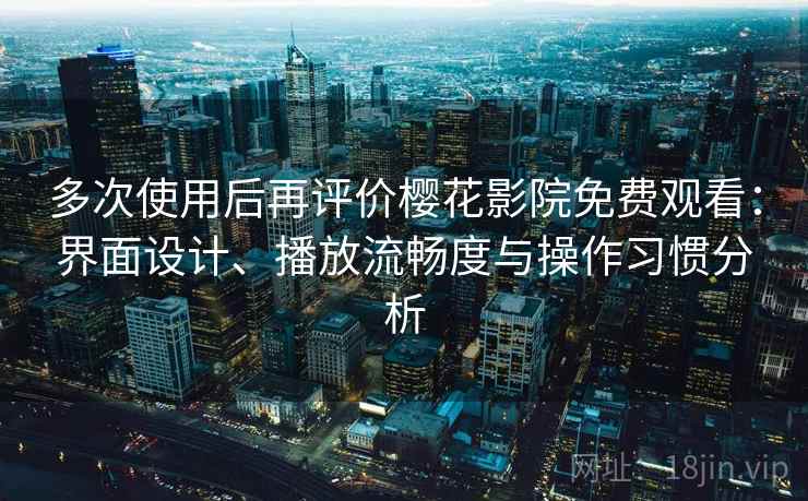 多次使用后再评价樱花影院免费观看：界面设计、播放流畅度与操作习惯分析