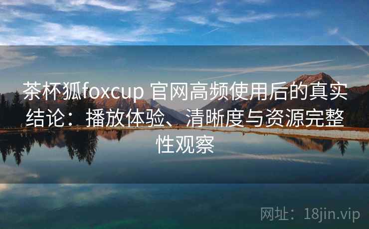 茶杯狐foxcup 官网高频使用后的真实结论：播放体验、清晰度与资源完整性观察