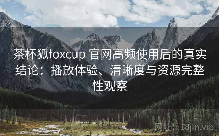 茶杯狐foxcup 官网高频使用后的真实结论：播放体验、清晰度与资源完整性观察