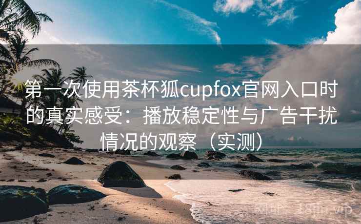 第一次使用茶杯狐cupfox官网入口时的真实感受：播放稳定性与广告干扰情况的观察（实测）