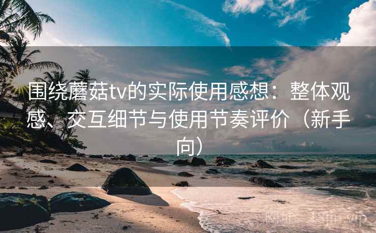 围绕蘑菇tv的实际使用感想：整体观感、交互细节与使用节奏评价（新手向）