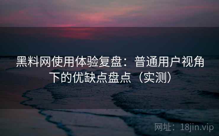 黑料网使用体验复盘：普通用户视角下的优缺点盘点（实测）