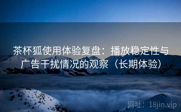 茶杯狐使用体验复盘：播放稳定性与广告干扰情况的观察（长期体验）