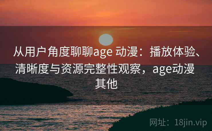 从用户角度聊聊age 动漫：播放体验、清晰度与资源完整性观察，age动漫 其他