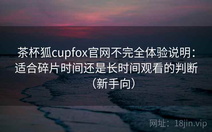茶杯狐cupfox官网不完全体验说明：适合碎片时间还是长时间观看的判断（新手向）